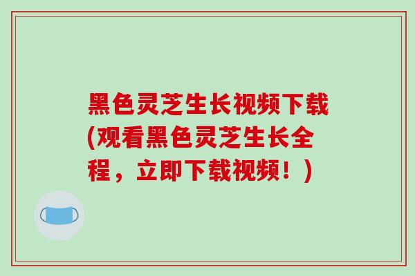 黑色灵芝生长视频下载(观看黑色灵芝生长全程，立即下载视频！)