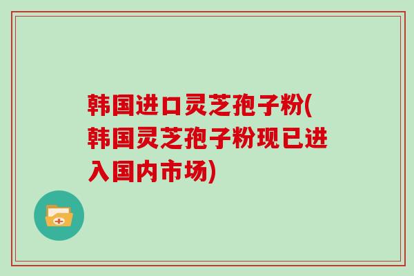 韩国进口灵芝孢子粉(韩国灵芝孢子粉现已进入国内市场)