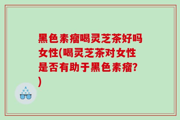 黑色素瘤喝灵芝茶好吗女性(喝灵芝茶对女性是否有助于黑色素瘤？)