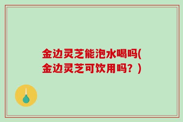 金边灵芝能泡水喝吗(金边灵芝可饮用吗？)