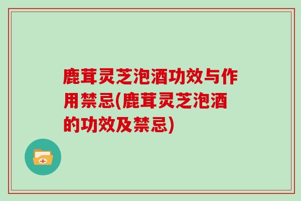 鹿茸灵芝泡酒功效与作用禁忌(鹿茸灵芝泡酒的功效及禁忌)