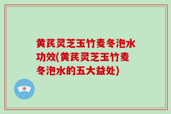 黄芪灵芝玉竹麦冬泡水功效(黄芪灵芝玉竹麦冬泡水的五大益处)