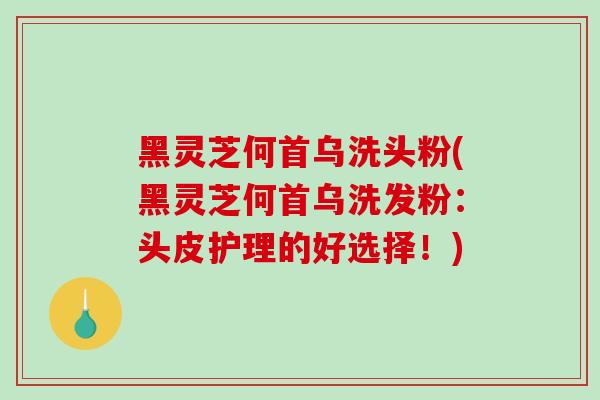 黑灵芝何首乌洗头粉(黑灵芝何首乌洗发粉：头皮护理的好选择！)
