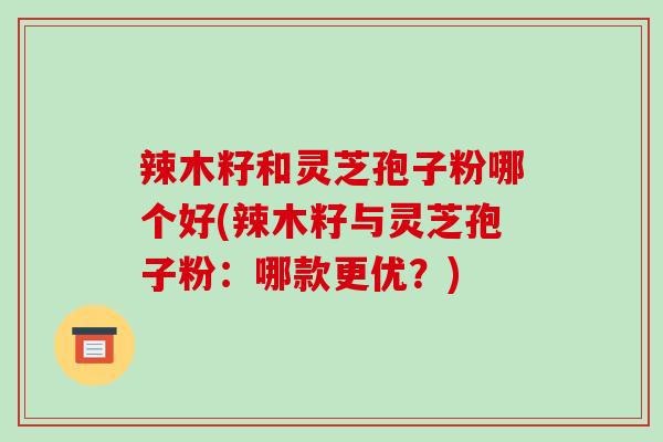 辣木籽和灵芝孢子粉哪个好(辣木籽与灵芝孢子粉：哪款更优？)