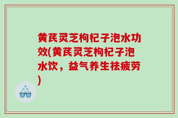 黄芪灵芝枸杞子泡水功效(黄芪灵芝枸杞子泡水饮，益气养生祛疲劳)