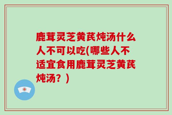 鹿茸灵芝黄芪炖汤什么人不可以吃(哪些人不适宜食用鹿茸灵芝黄芪炖汤？)