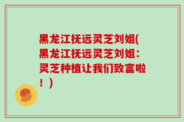 黑龙江抚远灵芝刘姐(黑龙江抚远灵芝刘姐：灵芝种植让我们致富啦！)