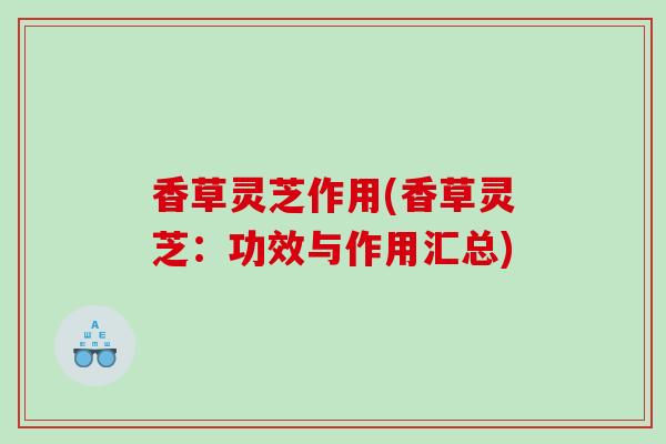 香草灵芝作用(香草灵芝：功效与作用汇总)
