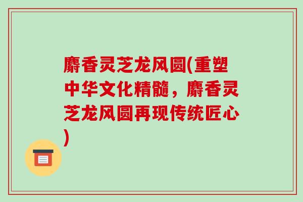 麝香灵芝龙风圆(重塑中华文化精髓，麝香灵芝龙风圆再现传统匠心)