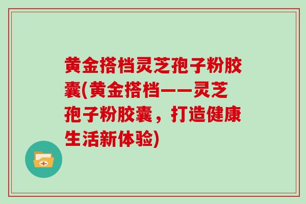 黄金搭档灵芝孢子粉胶囊(黄金搭档——灵芝孢子粉胶囊，打造健康生活新体验)