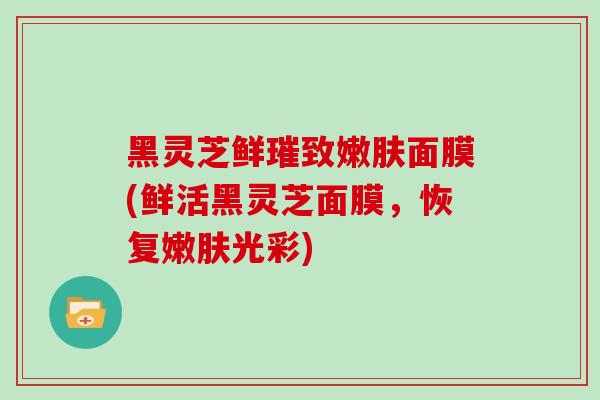 黑灵芝鲜璀致嫩肤面膜(鲜活黑灵芝面膜，恢复嫩肤光彩)