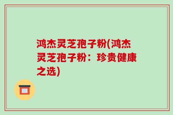 鸿杰灵芝孢子粉(鸿杰灵芝孢子粉：珍贵健康之选)