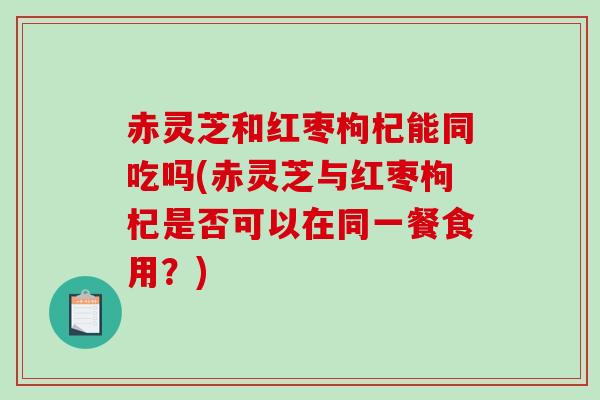 赤灵芝和红枣枸杞能同吃吗(赤灵芝与红枣枸杞是否可以在同一餐食用？)