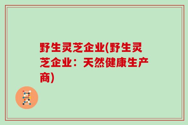 野生灵芝企业(野生灵芝企业：天然健康生产商)