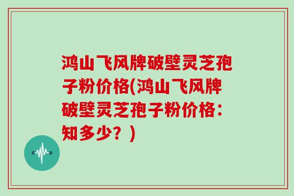 鸿山飞风牌破壁灵芝孢子粉价格(鸿山飞风牌破壁灵芝孢子粉价格：知多少？)