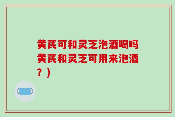 黄芪可和灵芝泡酒喝吗黄芪和灵芝可用来泡酒？)