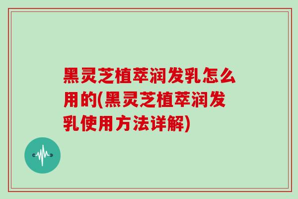 黑灵芝植萃润发乳怎么用的(黑灵芝植萃润发乳使用方法详解)