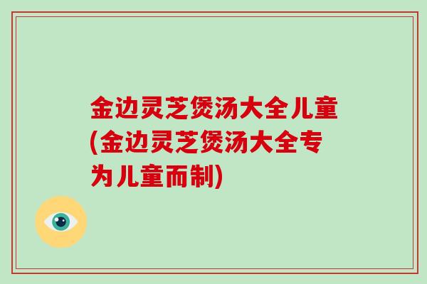 金边灵芝煲汤大全儿童(金边灵芝煲汤大全专为儿童而制)