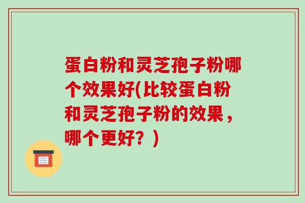 蛋白粉和灵芝孢子粉哪个效果好(比较蛋白粉和灵芝孢子粉的效果，哪个更好？)