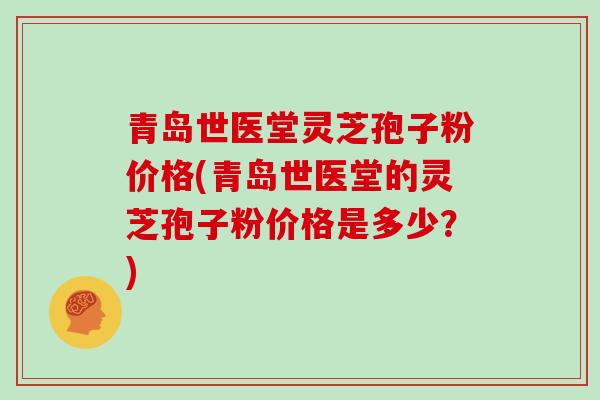 青岛世医堂灵芝孢子粉价格(青岛世医堂的灵芝孢子粉价格是多少？)