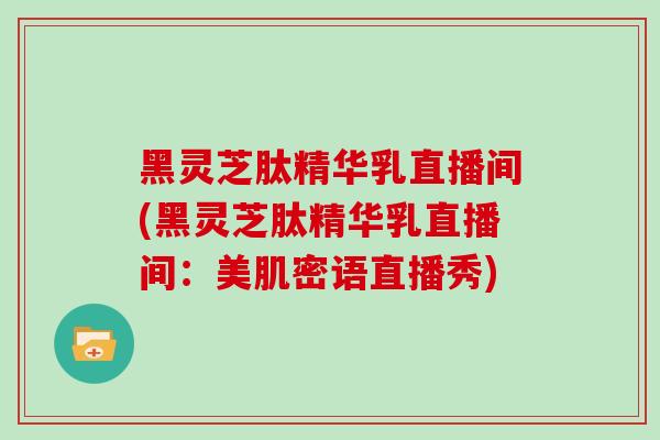 黑灵芝肽精华乳直播间(黑灵芝肽精华乳直播间：美肌密语直播秀)