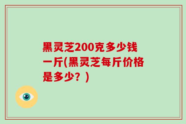 黑灵芝200克多少钱一斤(黑灵芝每斤价格是多少？)