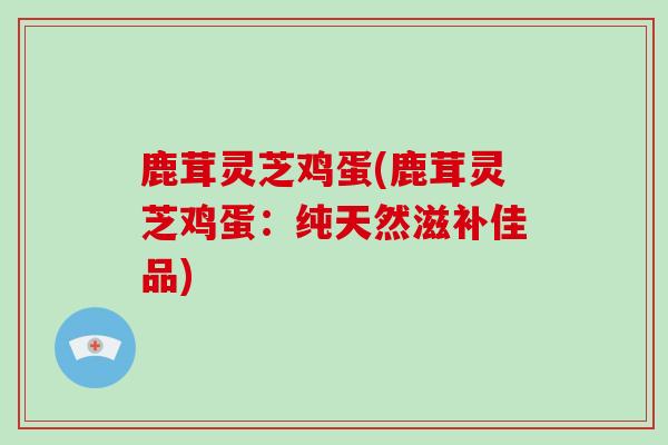 鹿茸灵芝鸡蛋(鹿茸灵芝鸡蛋：纯天然滋补佳品)