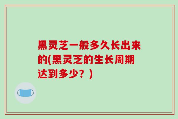 黑灵芝一般多久长出来的(黑灵芝的生长周期达到多少？)
