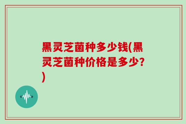 黑灵芝菌种多少钱(黑灵芝菌种价格是多少？)