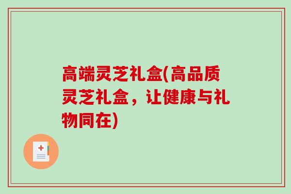 高端灵芝礼盒(高品质灵芝礼盒，让健康与礼物同在)