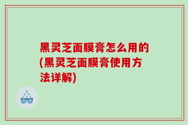 黑灵芝面膜膏怎么用的(黑灵芝面膜膏使用方法详解)