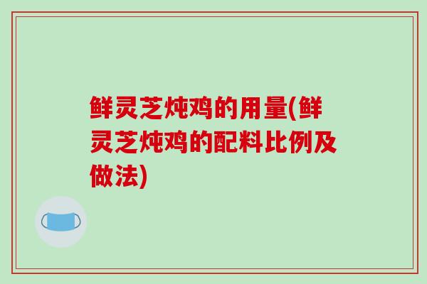 鲜灵芝炖鸡的用量(鲜灵芝炖鸡的配料比例及做法)