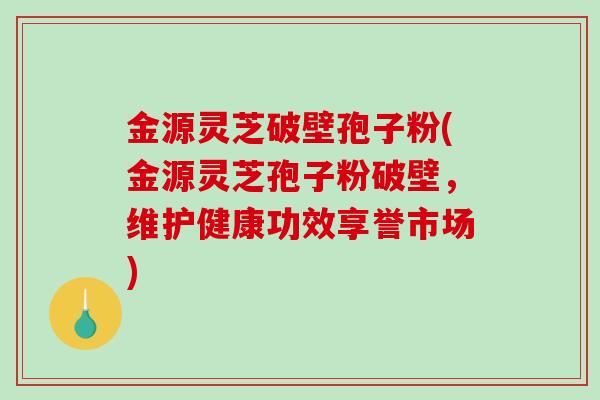 金源灵芝破壁孢子粉(金源灵芝孢子粉破壁，维护健康功效享誉市场)
