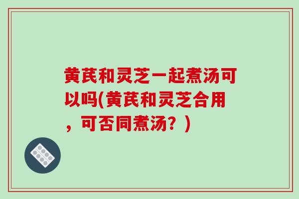黄芪和灵芝一起煮汤可以吗(黄芪和灵芝合用，可否同煮汤？)