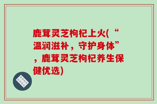 鹿茸灵芝枸杞上火(“温润滋补，守护身体”，鹿茸灵芝枸杞养生保健优选)