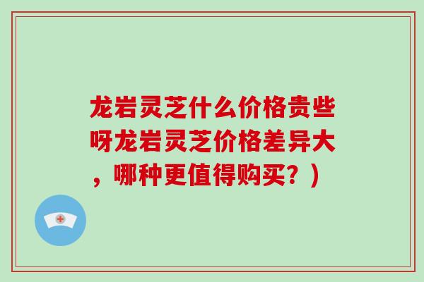 龙岩灵芝什么价格贵些呀龙岩灵芝价格差异大，哪种更值得购买？)