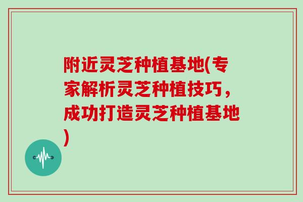 附近灵芝种植基地(专家解析灵芝种植技巧，成功打造灵芝种植基地)