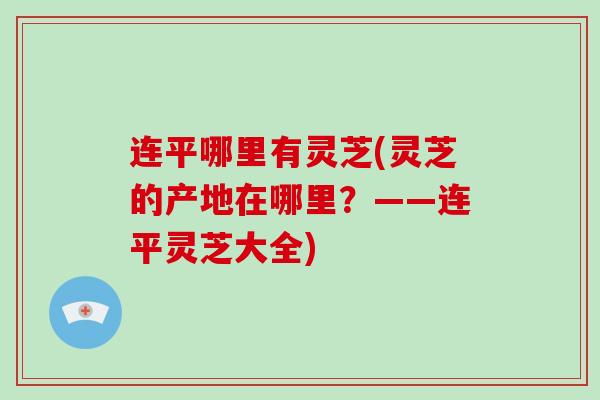连平哪里有灵芝(灵芝的产地在哪里？——连平灵芝大全)