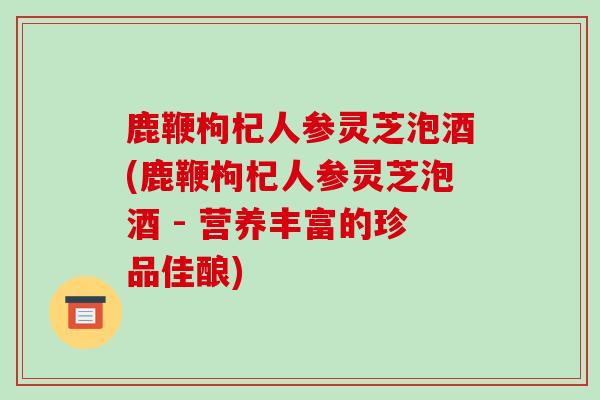 鹿鞭枸杞人参灵芝泡酒(鹿鞭枸杞人参灵芝泡酒 - 营养丰富的珍品佳酿)