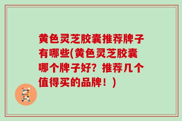 黄色灵芝胶囊推荐牌子有哪些(黄色灵芝胶囊哪个牌子好？推荐几个值得买的品牌！)
