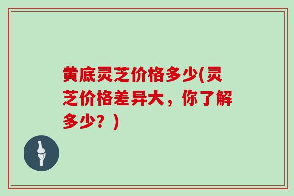 黄底灵芝价格多少(灵芝价格差异大，你了解多少？)