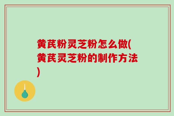 黄芪粉灵芝粉怎么做(黄芪灵芝粉的制作方法)
