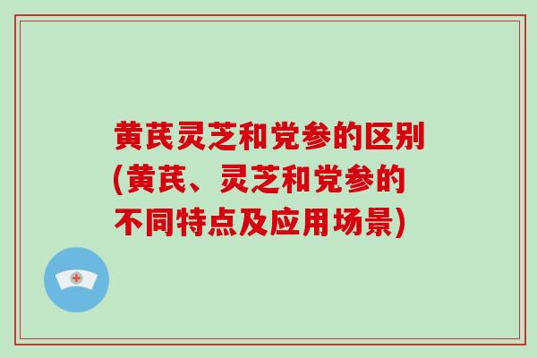 黄芪灵芝和党参的区别(黄芪、灵芝和党参的不同特点及应用场景)
