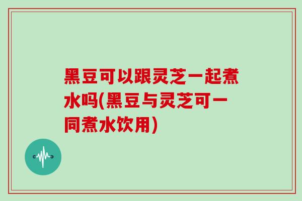 黑豆可以跟灵芝一起煮水吗(黑豆与灵芝可一同煮水饮用)