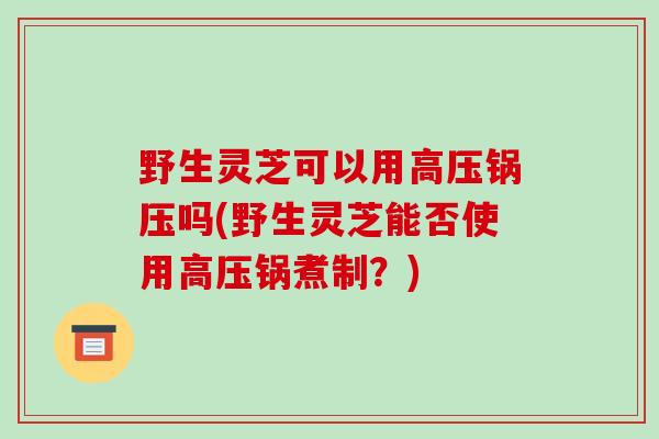 野生灵芝可以用高压锅压吗(野生灵芝能否使用高压锅煮制？)