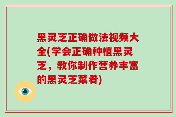 黑灵芝正确做法视频大全(学会正确种植黑灵芝，教你制作营养丰富的黑灵芝菜肴)