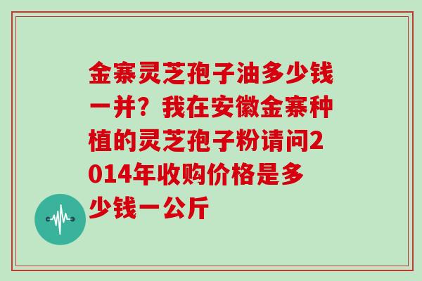 金寨灵芝孢子油多少钱一并？我在安徽金寨种植的灵芝孢子粉请问2014年收购价格是多少钱一公斤
