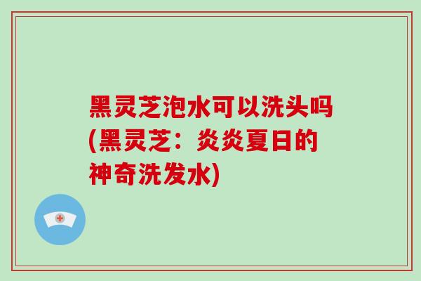 黑灵芝泡水可以洗头吗(黑灵芝：炎炎夏日的神奇洗发水)