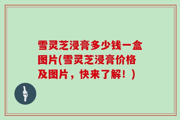 雪灵芝浸膏多少钱一盒图片(雪灵芝浸膏价格及图片，快来了解！)