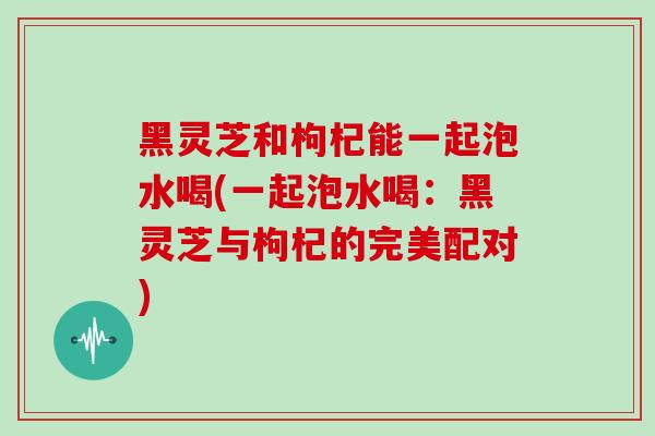 黑灵芝和枸杞能一起泡水喝(一起泡水喝：黑灵芝与枸杞的完美配对)